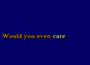 XVould you even care