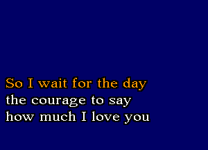 So I wait for the day
the courage to say
how much I love you