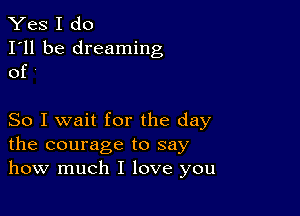 Yes I do

I'll be dreaming
of '

So I wait for the day
the courage to say
how much I love you