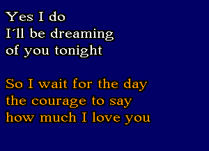 Yes I do
I'll be dreaming
of you tonight

So I wait for the day
the courage to say
how much I love you