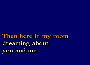 Than here in my room
dreaming about
you and me