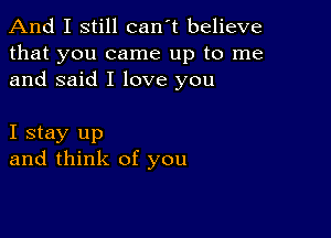 And I still can't believe

that you came up to me
and said I love you

I stay up
and think of you