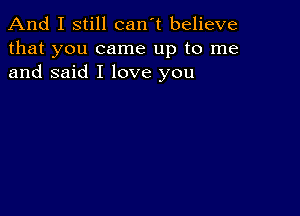 And I still can't believe
that you came up to me
and said I love you