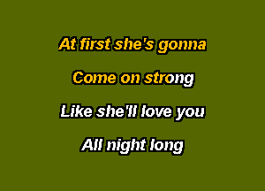 At first she 's gonna

Come on strong

Like she'll love you

A night long