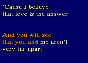 CauSe I believe
that love is the answer

And you will see

that you and me aren't
very far apart