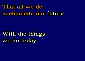 That all we do
is eliminate our future

XVith the things
we do today