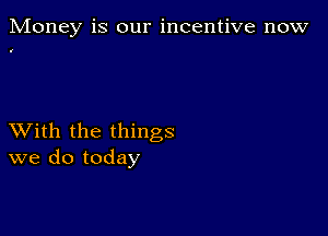 Money is our incentive now

XVith the things
we do today