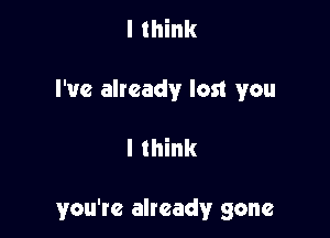 I think
I've already lost you

I think

you're already gone