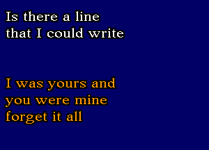 Is there a line
that I could write

I was yours and
you were mine
forget it all