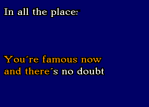 In all the place

You're famous now
and there's no doubt