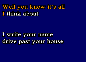 XVell you know it's all
I think about

I write your name
drive past your house