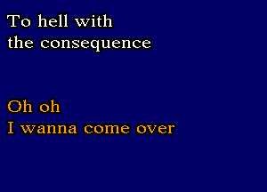 To hell with
the consequence

Oh oh
I wanna come over