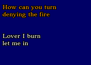 How can you turn
denying the fire

Lover I burn
let me in