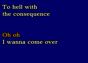 To hell with
the consequence

Oh oh
I wanna come over