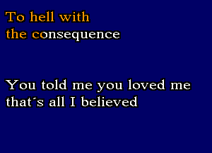 To hell with
the consequence

You told me you loved me
that's all I believed