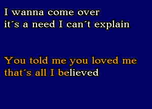 I wanna come over
it's a need I can't explain

You told me you loved me
that's all I believed