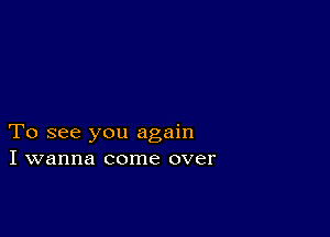 To see you again
I wanna come over