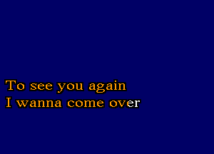 To see you again
I wanna come over