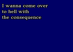 I wanna come over
to hell with
the consequence