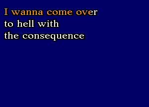 I wanna come over
to hell with
the consequence