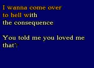 I wanna come over
to hell with
the consequence

You told me you loved me
that'z