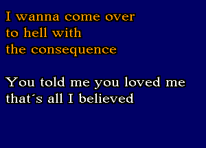 I wanna come over
to hell with
the consequence

You told me you loved me
that's all I believed