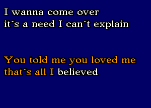 I wanna come over
it's a need I can't explain

You told me you loved me
that's all I believed