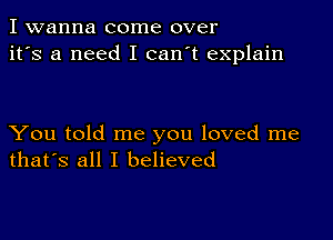 I wanna come over
it's a need I can't explain

You told me you loved me
that's all I believed