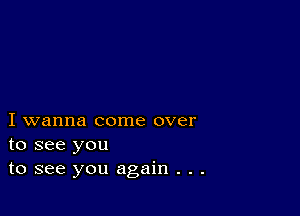 I wanna come over
to see you
to see you again . . .