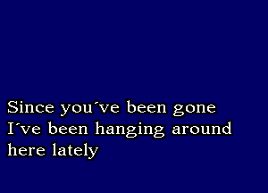 Since you ve been gone
I've been hanging around
here lately