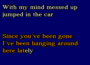 With my mind messed up
jumped in the car

Since you've been gone
I've been hanging, around
here lately