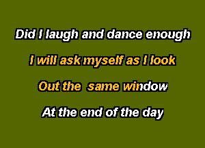 Did I laugh and dance enough
I will ask myself as I look

Out the same window

At the end of the day