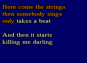 Here come the strings
then somebody sings
only takes a beat

And then it starts
killing me darling