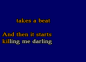 takes a beat

And then it starts
killing me darling