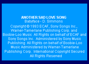 ANOTHER SAD LOVE SONG
Babyface- D. Simmons

Copyrighto1993 ECAF, Sony Songs Inc.,
Warner-Tamerlane Publishing Corp. and
Boobie-Loo Music All Rights on behalfofECAF and
Sony Songs Inc. Administered by Sony Music
Publishing All Rights on behalfofBoobie-Loo
Music Administered by Warner-Tamerlane
Publishing Corp. International Copyright Secured

All Rights Reserved