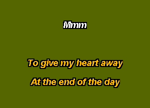 To give my heart away

At the end of the day