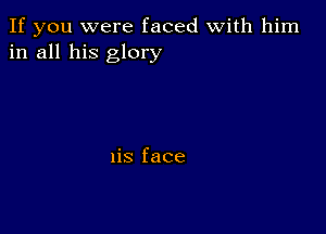 If you were faced With him
in all his glory

1is face