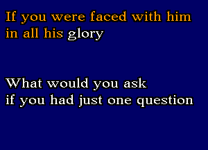 If you were faced with him
in all his glory

What would you ask
if you had just one question