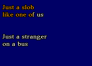 Just a slob
like one of us

Just a stranger
on a bus