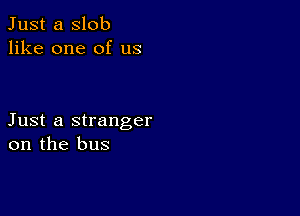 Just a slob
like one of us

Just a stranger
on the bus