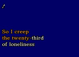 So I creep
the twenty-third
of loneliness