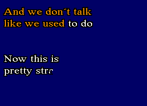 And we don't talk
like we used to do

Now this is
pretty strr