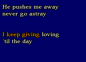 He pushes me away
never go astray

I keep giving loving
til the day