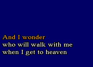 And I wonder
who will walk with me
When I get to heaven