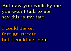 But now you walk by me
you won't talk to me
say this is my fate

I could die on
foreign streets
but I could not vote