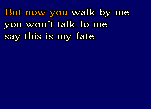 But now you walk by me
you won't talk to me
say this is my fate