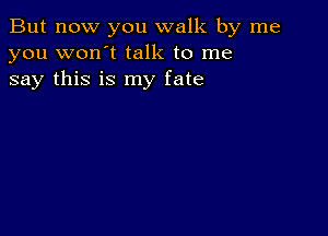 But now you walk by me
you won't talk to me
say this is my fate