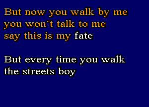 But now you walk by me
you won't talk to me
say this is my fate

But every time you walk
the streets boy