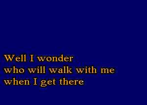 XVell I wonder
who will walk with me

When I get there