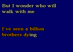 But I wonder who will
walk with me

I ve seen a billion
brothers dying